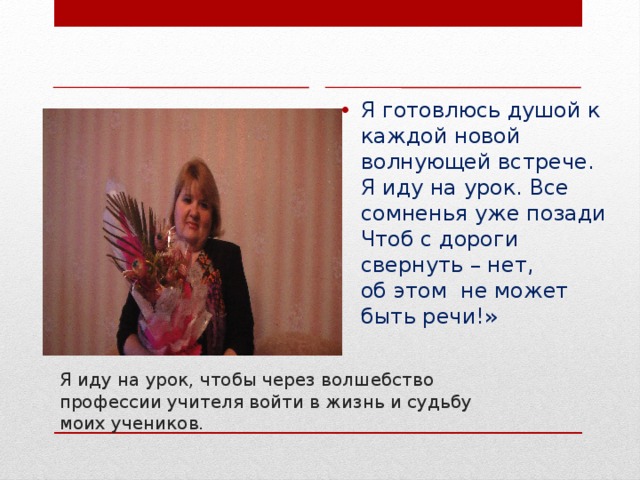 Я готовлюсь душой к каждой новой волнующей встрече.  Я иду на урок. Все сомненья уже позади  Чтоб с дороги свернуть – нет,   об этом не может быть речи!» Я иду на урок, чтобы через волшебство профессии учителя войти в жизнь и судьбу моих учеников.   