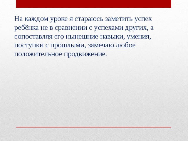 На каждом уроке я стараюсь заметить успех ребёнка не в сравнении с успехами других, а сопоставляя его нынешние навыки, умения, поступки с прошлыми, замечаю любое положительное продвижение. 