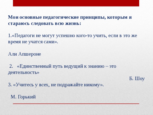 Мои основные педагогические принципы, которым я стараюсь следовать всю жизнь: 1.«Педагоги не могут успешно кого-то учить, если в это же время не учатся сами».   Али Апшероне    2. «Единственный путь ведущий к знанию – это деятельность»   Б. Шоу  3. «Учитесь у всех, не подражайте никому».     М. Горький    