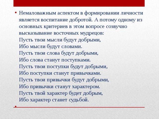 Немаловажным аспектом в формировании личности является воспитание добротой. А потому одному из основных критериев в этом вопросе созвучно высказывание восточных мудрецов:  Пусть твои мысли будут добрыми,  Ибо мысли будут словами.  Пусть твои слова будут добрыми,  Ибо слова станут поступками.  Пусть твои поступки будут добрыми,  Ибо поступки станут привычками.  Пусть твои привычки будут добрыми,  Ибо привычки станут характером.  Пусть твой характер будет добрым,  Ибо характер станет судьбой.   