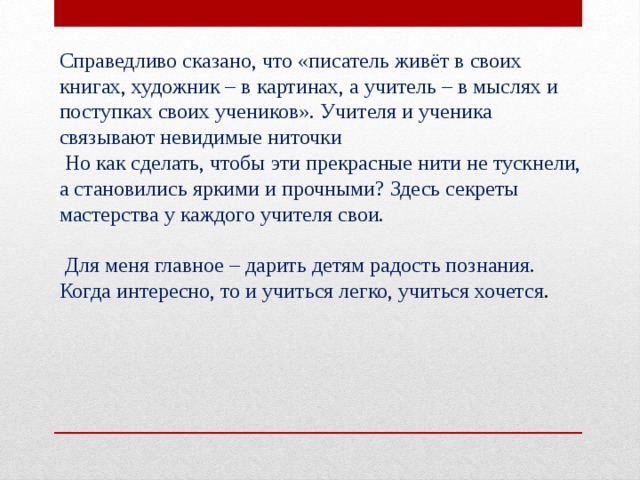 Справедливо сказано, что «писатель живёт в своих книгах, художник – в картинах, а учитель – в мыслях и поступках своих учеников». Учителя и ученика связывают невидимые ниточки   Но как сделать, чтобы эти прекрасные нити не тускнели, а становились яркими и прочными? Здесь секреты мастерства у каждого учителя свои.  Для меня главное – дарить детям радость познания. Когда интересно, то и учиться легко, учиться хочется . 