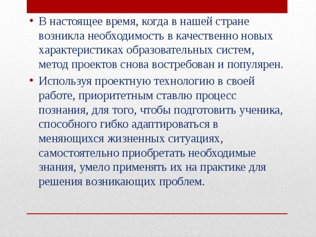 В настоящее время, когда в нашей стране возникла необходимость в качественно новых характеристиках образовательных систем, метод проектов снова востребован и популярен. Используя проектную технологию в своей работе, приоритетным ставлю процесс познания, для того, чтобы подготовить ученика, способного гибко адаптироваться в меняющихся жизненных ситуациях, самостоятельно приобретать необходимые знания, умело применять их на практике для решения возникающих проблем. 