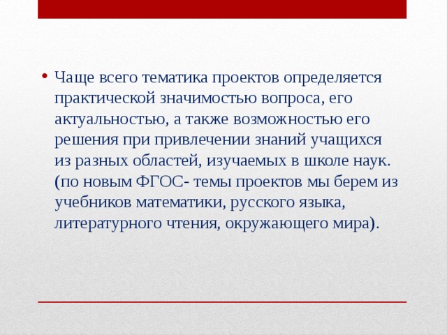 Чаще всего тематика проектов определяется практической значимостью вопроса, его актуальностью, а также возможностью его решения при привлечении знаний учащихся из разных областей, изучаемых в школе наук. (по новым ФГОС- темы проектов мы берем из учебников математики, русского языка, литературного чтения, окружающего мира). 