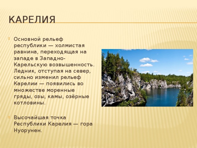 Карелия Основной рельеф республики — холмистая равнина, переходящая на западе в Западно-Карельскую возвышенность. Ледник, отступая на север, сильно изменил рельеф Карелии — появились во множестве моренные гряды, озы, камы, озёрные котловины. Высочайшая точка Республики Карелия — гора Нуорунен. 
