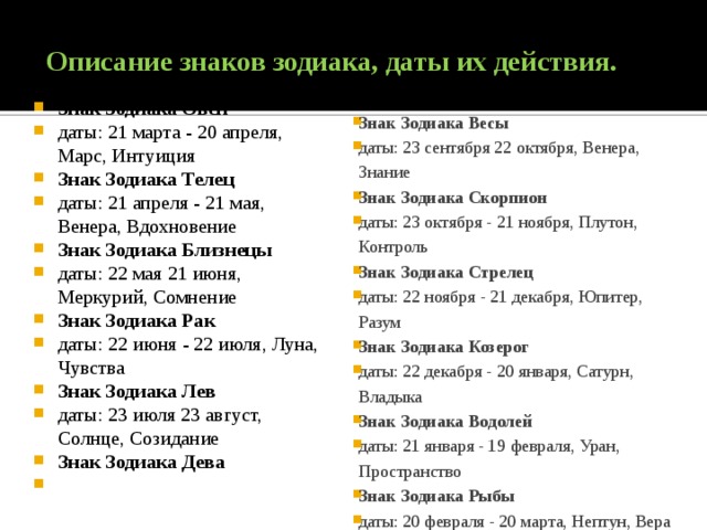 Описание знаков зодиака, даты их действия.    Знак Зодиака Овен даты: 21 марта - 20 апреля, Марс, Интуиция Знак Зодиака Телец даты: 21 апреля - 21 мая, Венера, Вдохновение Знак Зодиака Близнецы даты: 22 мая 21 июня, Меркурий, Сомнение Знак Зодиака Рак даты: 22 июня - 22 июля, Луна, Чувства Знак Зодиака Лев даты: 23 июля 23 август, Солнце, Созидание Знак Зодиака Дева даты: 24 август 22 сентября, Меркурий, Посвящение Знак Зодиака Весы даты: 23 сентября 22 октября, Венера, Знание Знак Зодиака Скорпион даты: 23 октября - 21 ноября, Плутон, Контроль Знак Зодиака Стрелец даты: 22 ноября - 21 декабря, Юпитер, Разум Знак Зодиака Козерог даты: 22 декабря - 20 января, Сатурн, Владыка Знак Зодиака Водолей даты: 21 января - 19 февраля, Уран, Пространство Знак Зодиака Рыбы даты: 20 февраля - 20 марта, Нептун, Вера 