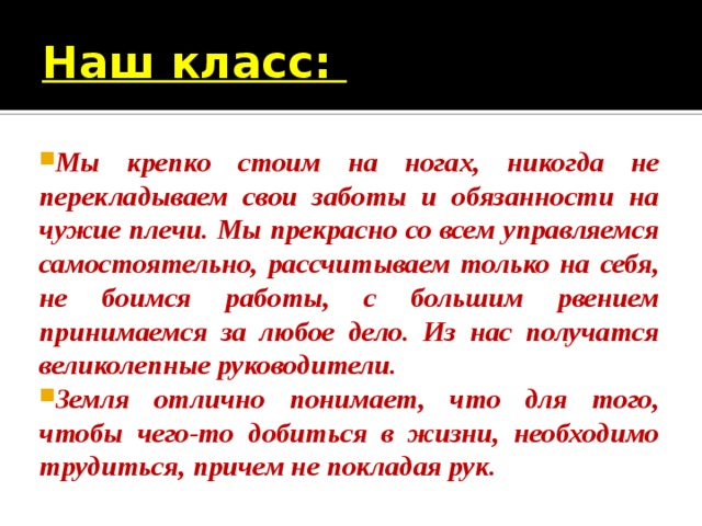 Наш класс: Мы крепко стоим на ногах, никогда не перекладываем свои заботы и обязанности на чужие плечи. Мы прекрасно со всем управляемся самостоятельно, рассчитываем только на себя, не боимся работы, с большим рвением принимаемся за любое дело. Из нас получатся великолепные руководители. Земля отлично понимает, что для того, чтобы чего-то добиться в жизни, необходимо трудиться, причем не покладая рук. 