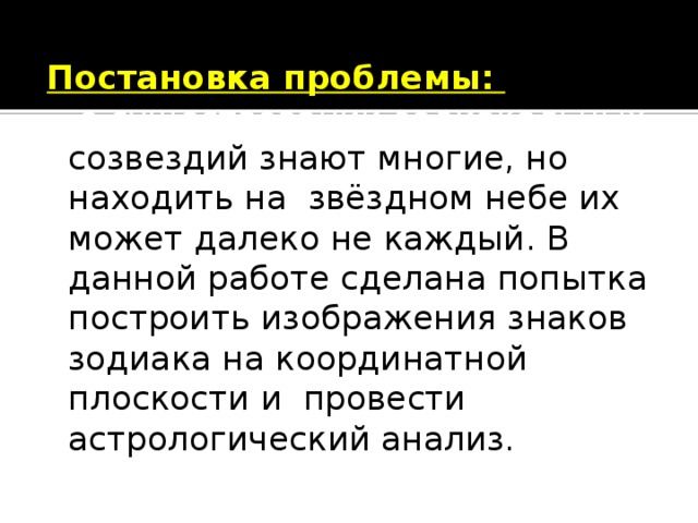 Постановка проблемы:   о существовании зодиакальных созвездий знают многие, но находить на звёздном небе их может далеко не каждый. В данной работе сделана попытка построить изображения знаков зодиака на координатной плоскости и провести астрологический анализ. 