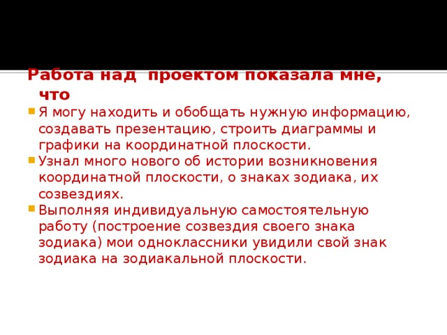 Заключение:   Работа над проектом показала мне, что Я могу находить и обобщать нужную информацию, создавать презентацию, строить диаграммы и графики на координатной плоскости. Узнал много нового об истории возникновения координатной плоскости, о знаках зодиака, их созвездиях. Выполняя индивидуальную самостоятельную работу (построение созвездия своего знака зодиака) мои одноклассники увидили свой знак зодиака на зодиакальной плоскости. 