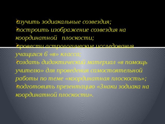 изучить зодиакальные созвездия; построить изображение созвездия на координатной плоскости; провести астрологические исследования учащихся 6 «в» класса; создать дидактический материал «в помощь учителю» для проведения самостоятельной работы по теме «координатная плоскость»; подготовить презентацию «Знаки зодиака на координатной плоскости». 