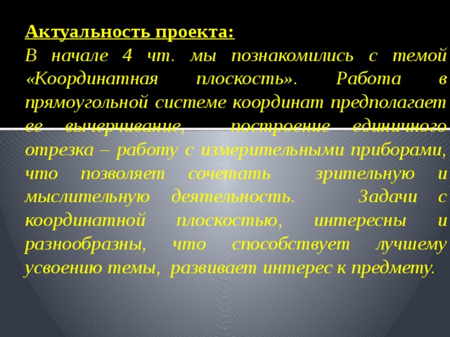 Актуальность проекта:  В начале 4 чт. мы познакомились с темой «Координатная плоскость». Работа в прямоугольной системе координат предполагает ее вычерчивание, построение единичного отрезка – работу с измерительными приборами, что позволяет сочетать зрительную и мыслительную деятельность. Задачи с координатной плоскостью, интересны и разнообразны, что способствует лучшему усвоению темы, развивает интерес к предмету. 