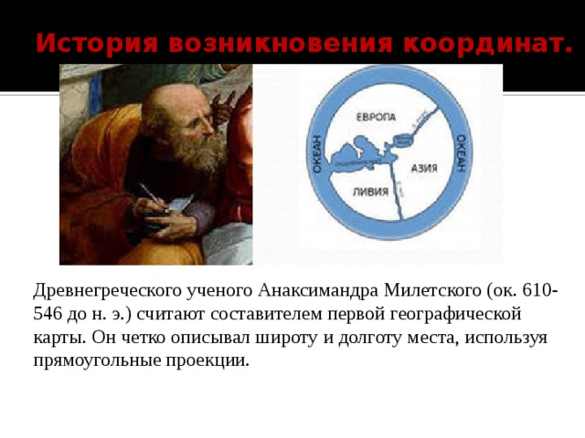 История возникновения координат.   Древнегреческого ученого Анаксимандра Милетского (ок. 610-546 до н. э.) считают составителем первой географической карты. Он четко описывал широту и долготу места, используя прямоугольные проекции. 