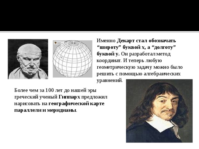 Именно Декарт стал обозначать “широту” буквой x, а “долготу” буквой y. Он разработал метод координат. И теперь любую геометрическую задачу можно было решить с помощью алгебраических уравнений. Более чем за 100 лет до нашей эры греческий ученый Гиппарх предложил нарисовать на географической карте параллели и меридианы . 