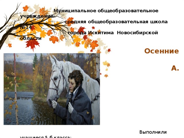  Муниципальное общеобразовательное учреждение-  средняя общеобразовательная школа №14  города Искитима Новосибирской области    Осенние стихотворения  А. С. Пушкина        Выполнили учащиеся 5 б класса:  Арасланова Юля, Волков Тимофей,  Секерин Рома, Стеблов Артем,  Гусельникова Дарина, Феденистов  Влад, Ивакина Таня 