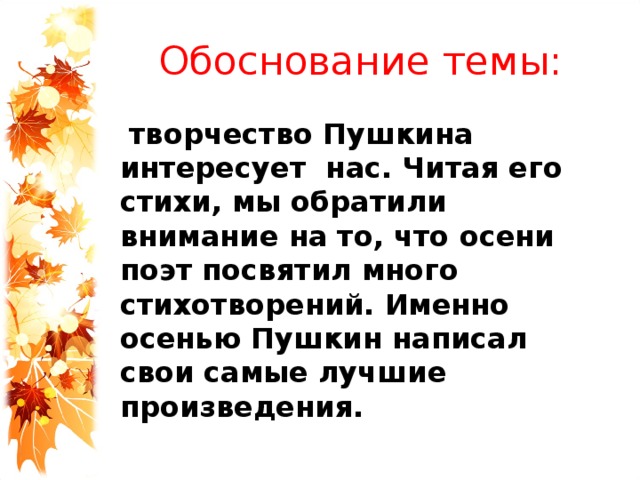 Обоснование темы:  творчество Пушкина интересует нас. Читая его стихи, мы обратили внимание на то, что осени поэт посвятил много стихотворений. Именно осенью Пушкин написал свои самые лучшие произведения. 