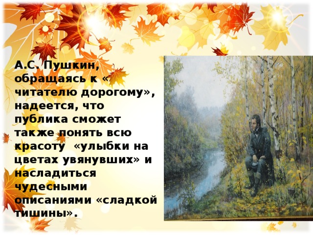 А.С. Пушкин, обращаясь к « читателю дорогому», надеется, что публика сможет также понять всю красоту «улыбки на цветах увянувших» и насладиться чудесными описаниями «сладкой тишины». 
