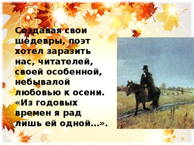     Создавая свои шедевры, поэт хотел заразить нас, читателей, своей особенной, небывалой любовью к осени. «Из годовых времен я рад лишь ей одной…». 