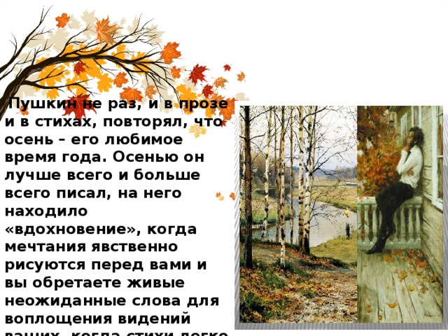  Пушкин не раз, и в прозе и в стихах, повторял, что осень – его любимое время года. Осенью он лучше всего и больше всего писал, на него находило «вдохновение», когда мечтания явственно рисуются перед вами и вы обретаете живые неожиданные слова для воплощения видений ваших, когда стихи легко ложатся под перо ваше, и звучные рифмы бегут навстречу стройной мысли». 