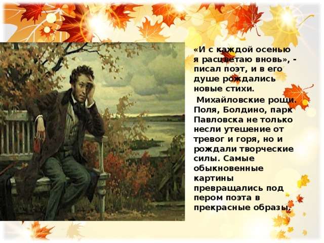 «И с каждой осенью я расцветаю вновь», - писал поэт, и в его душе рождались новые стихи.  Михайловские рощи. Поля, Болдино, парк Павловска не только несли утешение от тревог и горя, но и рождали творческие силы. Самые обыкновенные картины превращались под пером поэта в прекрасные образы.  