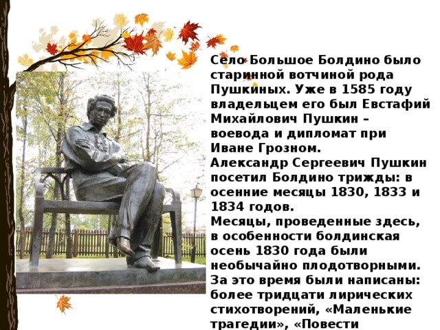 Село Большое Болдино было старинной вотчиной рода Пушкиных. Уже в 1585 году владельцем его был Евстафий Михайлович Пушкин – воевода и дипломат при Иване Грозном. Александр Сергеевич Пушкин посетил Болдино трижды: в осенние месяцы 1830, 1833 и 1834 годов. Месяцы, проведенные здесь, в особенности болдинская осень 1830 года были необычайно плодотворными. За это время были написаны: более тридцати лирических стихотворений, «Маленькие трагедии», «Повести Белкина», «Домик в Коломне», последние главы «Евгения Онегина», «Медный всадник», «Пиковая дама», сказки и много другое . 