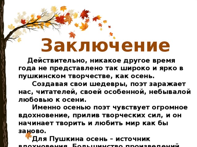Заключение  Действительно, никакое другое время года не представлено так широко и ярко в пушкинском творчестве, как осень.  Создавая свои шедевры, поэт заражает нас, читателей, своей особенной, небывалой любовью к осени.  Именно осенью поэт чувствует огромное вдохновение, прилив творческих сил, и он начинает творить и любить мир как бы заново.  Для Пушкина осень – источник вдохновения. Большинство произведений гениального поэта появились на свет именно в это время года. 