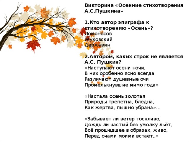 Викторина «Осенние стихотворения А.С.Пушкина» 1.Кто автор эпиграфа к стихотворению «Осень»? Ломоносов Жуковский Державин 2.Автором, каких строк не является А.С. Пушкин? «Наступают осени ночи, В них особенно ясно всегда Различают душевные очи Промелькнувшие мимо года» «Настала осень золотая Природы трепетна, бледна, Как жертва, пышно убрана»… «Забывает ли ветер тоскливо, Дождь ли частый без умолку льёт, Всё прошедшее в образах, живо, Перед очами моими встаёт..» 