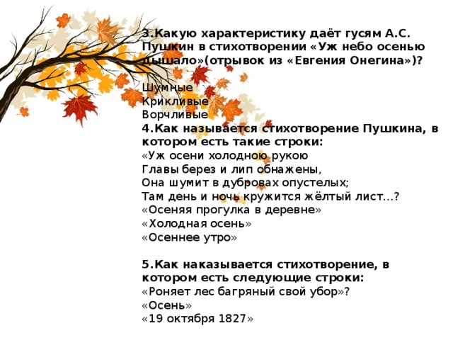 3.Какую характеристику даёт гусям А.С. Пушкин в стихотворении «Уж небо осенью дышало»(отрывок из «Евгения Онегина»)?  Шумные Крикливые Ворчливые 4.Как называется стихотворение Пушкина, в котором есть такие строки: «Уж осени холодною рукою Главы берез и лип обнажены, Она шумит в дубровах опустелых; Там день и ночь кружится жёлтый лист…? «Осеняя прогулка в деревне» «Холодная осень» «Осеннее утро» 5.Как наказывается стихотворение, в котором есть следующие строки: «Роняет лес багряный свой убор»? «Осень» «19 октября 1827» 