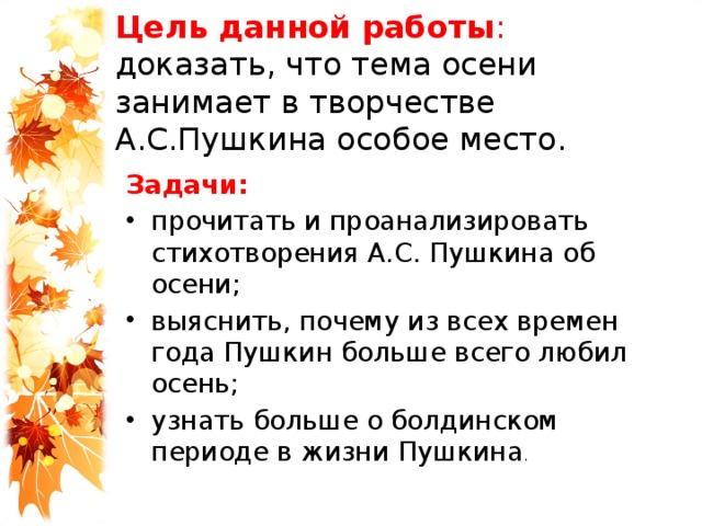 Цель данной работы :  доказать, что тема осени занимает в творчестве А.С.Пушкина особое место. Задачи: прочитать и проанализировать стихотворения А.С. Пушкина об осени; выяснить, почему из всех времен года Пушкин больше всего любил осень; узнать больше о болдинском периоде в жизни Пушкина . 