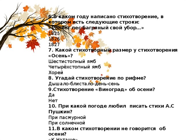 6.В каком году написано стихотворение, в котором есть следующие строки: «Роняет лес багряный свой убор…» 1825 1826 1827 7. Какой стихотворный размер у стихотворения «Осень»? Шестистопный ямб Четырёхстопный ямб Хорей 8. Угадай стихотворение по рифме? Дышало-блистало-день-сень 9.Стихотворение «Виноград» об осени? Да Нет 10. При какой погоде любил писать стихи А.С Пушкин? При пасмурной При солнечной 11.В каком стихотворении не говорится об осени? «К Наташе» «Туча» «Уж небо осенью дышало» 