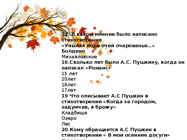 12. В каком имении было написано стихотворение «Унылая пора очей очарованье…» Болдино Михайловское 16.Сколько лет было А.С. Пушкину, когда он написал «Романс» 15 лет 20лет 18лет 17лет 19 Что описывает А.С Пушкин в стихотворении «Когда за городом, задумчив, я брожу» Кладбище Озеро Лес 20 Кому обращается А.С Пушкин в стихотворении « В мои осенние досуги» К друзьям К жене 
