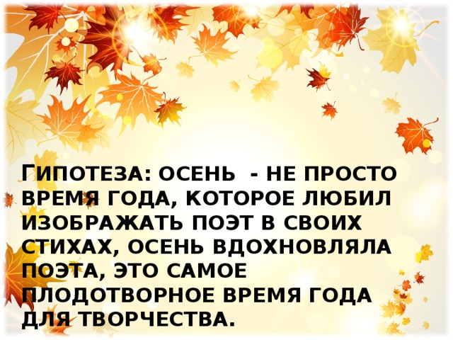 Г ипотеза: осень - не просто время года, которое любил изображать поэт в своих стихах, осень вдохновляла поэта, это самое плодотворное время года для творчества. 