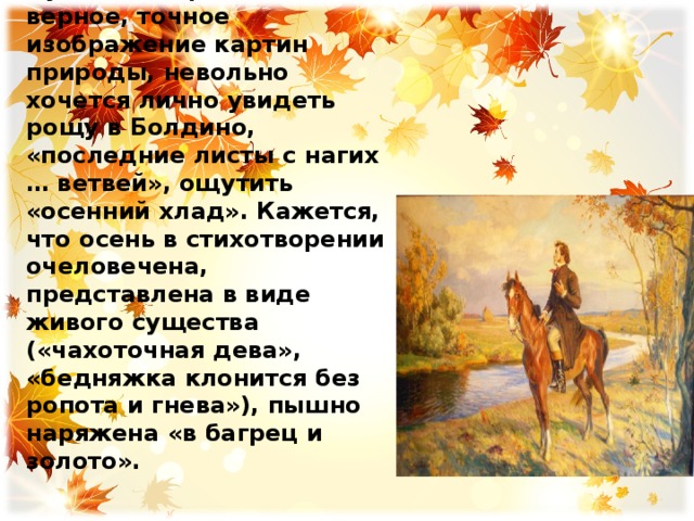 Красочность и пышность увядающей осени Пушкина поражает. Читая верное, точное изображение картин природы, невольно хочется лично увидеть рощу в Болдино, «последние листы с нагих … ветвей», ощутить «осенний хлад». Кажется, что осень в стихотворении очеловечена, представлена в виде живого существа («чахоточная дева», «бедняжка клонится без ропота и гнева»), пышно наряжена «в багрец и золото». 