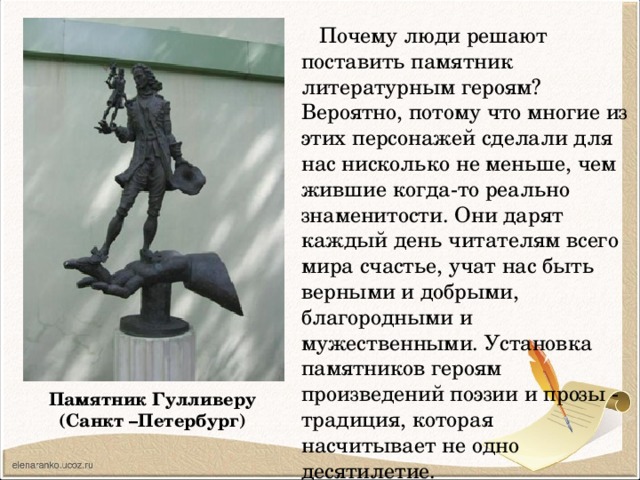  Почему люди решают поставить памятник литературным героям? Вероятно, потому что многие из этих персонажей сделали для нас нисколько не меньше, чем жившие когда-то реально знаменитости. Они дарят каждый день читателям всего мира счастье, учат нас быть верными и добрыми, благородными и мужественными. Установка памятников героям произведений поэзии и прозы - традиция, которая насчитывает не одно десятилетие. Памятник Гулливеру  (Санкт –Петербург) 