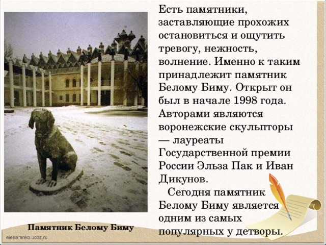 Есть памятники, заставляющие прохожих остановиться и ощутить тревогу, нежность, волнение. Именно к таким принадлежит памятник Белому Биму. Открыт он был в начале 1998 года. Авторами являются воронежские скульпторы — лауреаты Государственной премии России Эльза Пак и Иван Дикунов.  Сегодня памятник Белому Биму является одним из самых популярных у детворы. Памятник Белому Биму 