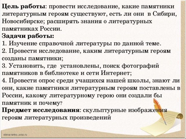 Цель работы : провести исследование, какие памятники литературным героям существуют, есть ли они в Сибири, Новосибирске; расширять знания о литературных памятниках России. Задачи работы: 1. Изучение справочной литературы по данной теме. 2. Провести исследование, каким литературным героям созданы памятники; 3. Установить, где установлены, поиск фотографий памятников в библиотеке и сети Интернет; 4. Провести опрос среди учащихся нашей школы, знают ли они, какие памятники литературным героям поставлены в России, какому литературному герою они создали бы памятник и почему ? Предмет исследования : скульптурные изображения героям литературных произведений 