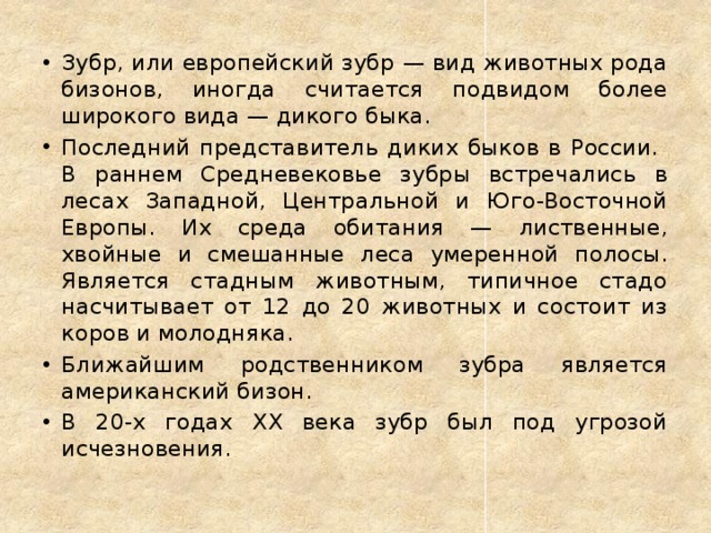 Зубр, или европейский зубр — вид животных рода бизонов, иногда считается подвидом более широкого вида — дикого быка. Последний представитель диких быков в России.  В раннем Средневековье зубры встречались в лесах Западной, Центральной и Юго-Восточной Европы. Их среда обитания — лиственные, хвойные и смешанные леса умеренной полосы. Является стадным животным, типичное стадо насчитывает от 12 до 20 животных и состоит из коров и молодняка. Ближайшим родственником зубра является американский бизон. В 20-х годах XX века зубр был под угрозой исчезновения. 