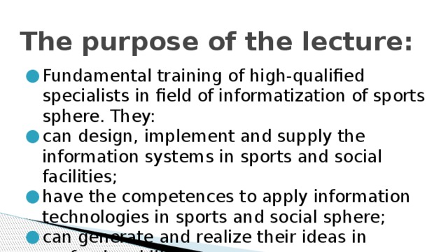 The purpose of the lecture: Fundamental training of high-qualified specialists in field of informatization of sports sphere. They: can design, implement and supply the information systems in sports and social facilities; have the competences to apply information technologies in sports and social sphere; can generate and realize their ideas in professional life.   