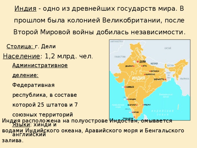 Индия - одно из древнейших государств мира. В прошлом была колонией Великобритании, после Второй Мировой войны добилась независимости . Столица: г. Дели  Население : 1,2 млрд. чел . Административное деление: Федеративная республика, в составе которой 25 штатов и 7 союзных территорий Языки : хинди и английский Индия расположена на полуострове Индостан, омывается водами Индийского океана, Аравийского моря и Бенгальского залива. 