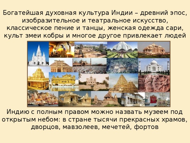 Богатейшая духовная культура Индии – древний эпос, изобразительное и театральное искусство, классическое пение и танцы, женская одежда сари, культ змеи кобры и многое другое привлекает людей в эту страну. Индию с полным правом можно назвать музеем под открытым небом: в стране тысячи прекрасных храмов, дворцов, мавзолеев, мечетей, фортов 