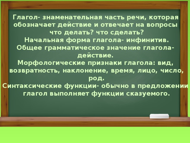 Глагол- знаменательная часть речи, которая обозначает действие и отвечает на вопросы что делать? что сделать? Начальная форма глагола- инфинитив. Общее грамматическое значение глагола- действие. Морфологические признаки глагола: вид, возвратность, наклонение, время, лицо, число, род. Синтаксические функции- обычно в предложении глагол выполняет функции сказуемого. 