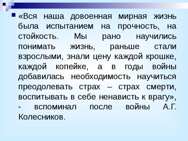 «Вся наша довоенная мирная жизнь была испытанием на прочность, на стойкость. Мы рано научились понимать жизнь, раньше стали взрослыми, знали цену каждой крошке, каждой копейке, а в годы войны добавилась необходимость научиться преодолевать страх – страх смерти, воспитывать в себе ненависть к врагу», - вспоминал после войны А.Г. Колесников. 