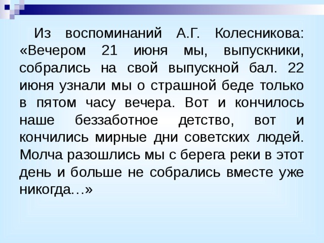  Из воспоминаний А.Г. Колесникова: «Вечером 21 июня мы, выпускники, собрались на свой выпускной бал. 22 июня узнали мы о страшной беде только в пятом часу вечера. Вот и кончилось наше беззаботное детство, вот и кончились мирные дни советских людей. Молча разошлись мы с берега реки в этот день и больше не собрались вместе уже никогда…» 
