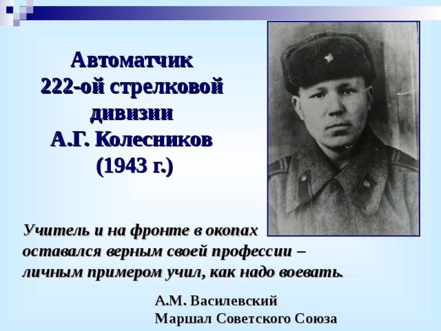 Автоматчик 222-ой стрелковой дивизии А.Г. Колесников (1943 г.) Учитель и на фронте в окопах оставался верным своей профессии – личным примером учил, как надо воевать.    А.М. Василевский    Маршал Советского Союза 