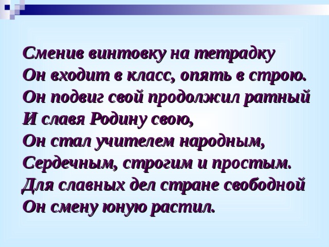 Сменив винтовку на тетрадку Он входит в класс, опять в строю. Он подвиг свой продолжил ратный И славя Родину свою, Он стал учителем народным, Сердечным, строгим и простым. Для славных дел стране свободной Он смену юную растил. 