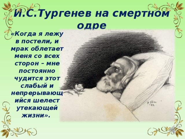 И.С.Тургенев на смертном одре «Когда я лежу в постели, и мрак облетает меня со всех сторон – мне постоянно чудится этот слабый и непрерывающийся шелест утекающей жизни». 