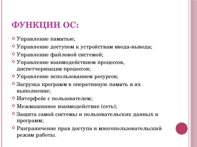 Функции ОС: Управление памятью; Управление доступом к устройствам ввода-вывода; Управление файловой системой; Управление взаимодействием процессов, диспетчеризация процессов; Управление использованием ресурсов; Загрузка программ в оперативную память и их выполнение; Интерфейс с пользователем; Межмашинное взаимодействие (сеть); Защита самой системы и пользовательских данных и программ; Разграничение прав доступа и многопользовательский режим работы. 