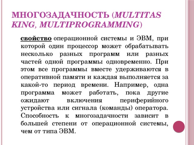 Многозадачность  ( multitasking ,  multiprogramming ) свойство  операционной системы и ЭВМ, при которой один процессор может обрабатывать несколько разных программ или разных частей одной программы одновременно. При этом все программы вместе удерживаются в оперативной памяти и каждая выполняется за какой-то период времени. Например, одна программа может работать, пока другие ожидают включения периферийного устройства или сигнала (команды) оператора. Способность к многозадачности зависит в большей степени от операционной системы, чем от типа ЭВМ. 