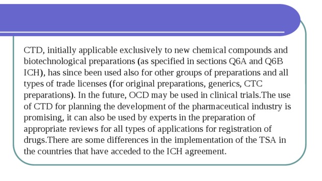 CTD, initially applicable exclusively to new chemical compounds and biotechnological preparations (as specified in sections Q6A and Q6B ICH), has since been used also for other groups of preparations and all types of trade licenses (for original preparations, generics, CTC preparations). In the future, OCD may be used in clinical trials.The use of CTD for planning the development of the pharmaceutical industry is promising, it can also be used by experts in the preparation of appropriate reviews for all types of applications for registration of drugs.There are some differences in the implementation of the TSA in the countries that have acceded to the ICH agreement. 