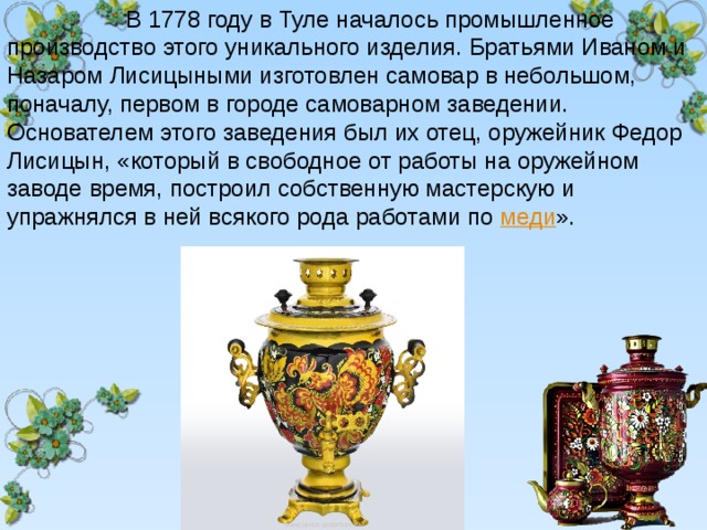  В 1778 году в Туле началось промышленное производство этого уникального изделия. Братьями Иваном и Назаром Лисицыными изготовлен самовар в небольшом, поначалу, первом в городе самоварном заведении. Основателем этого заведения был их отец, оружейник Федор Лисицын, «который в свободное от работы на оружейном заводе время, построил собственную мастерскую и упражнялся в ней всякого рода работами по  меди ». 