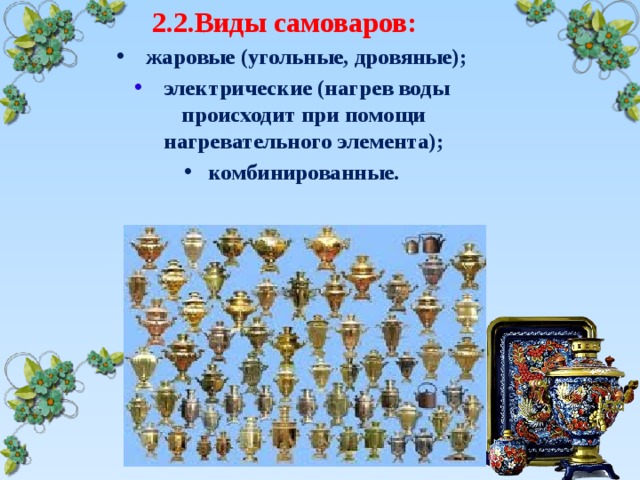 2.2.Виды самоваров:  жаровые (угольные, дровяные);  электрические (нагрев воды происходит при помощи нагревательного элемента); комбинированные.  