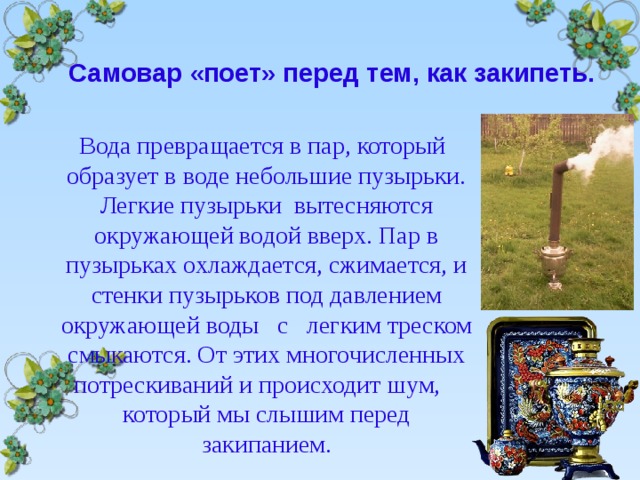  Самовар «поет» перед тем, как закипеть.  Вода превращается в пар, который образует в воде небольшие пузырьки. Легкие пузырьки вытесняются окружающей водой вверх. Пар в пузырьках охлаждается, сжимается, и стенки пузырьков под давлением окружающей воды с легким треском смыкаются. От этих многочисленных потрескиваний и происходит шум, который мы слышим перед закипанием.  